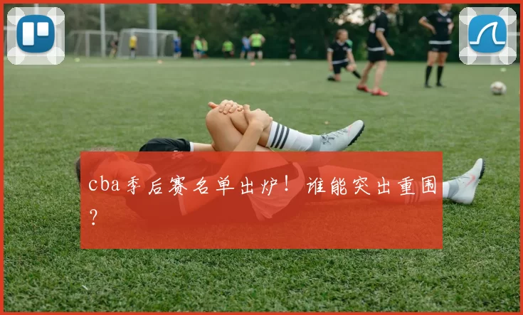 cba季后赛名单出炉!谁能突出重围?