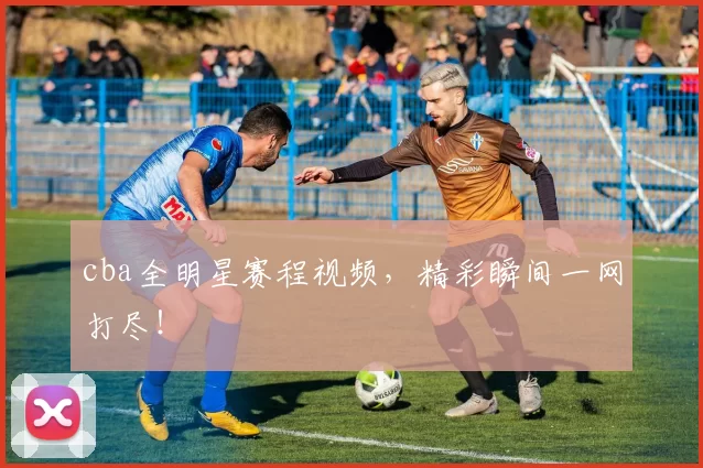 cba全明星赛程视频,精彩瞬间一网打尽!